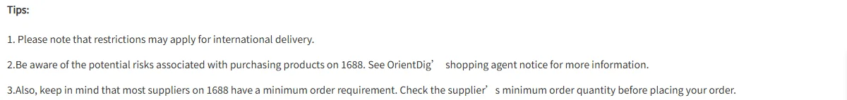 A help page tips block on white, headed Tips in bold, with three numbered grey lines. The first warns that international delivery may be restricted for some items. The second tells buyers to be aware of the potential risks of purchasing products on 1688 and to see the shopping agent notice for more information. The third, the longest line, says most suppliers on 1688 have a minimum order requirement and that the buyer should check the minimum order quantity before ordering.